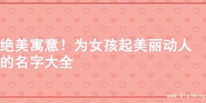 绝美寓意！为女孩起美丽动人的名字大全
