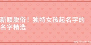 新颖脱俗！独特女孩起名字的名字精选
