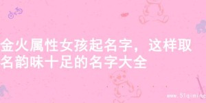 金火属性女孩起名字，这样取名韵味十足的名字大全