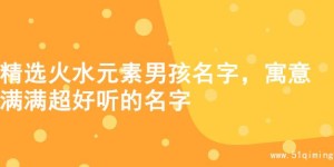 精选火水元素男孩名字，寓意满满超好听的名字