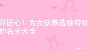 独具匠心！为女孩甄选独特好听的名字大全