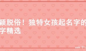 新颖脱俗！独特女孩起名字的名字精选
